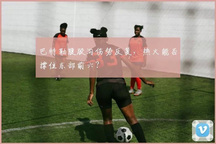 巴特勒腹股沟伤势反复,热火能否撑住东部前六?