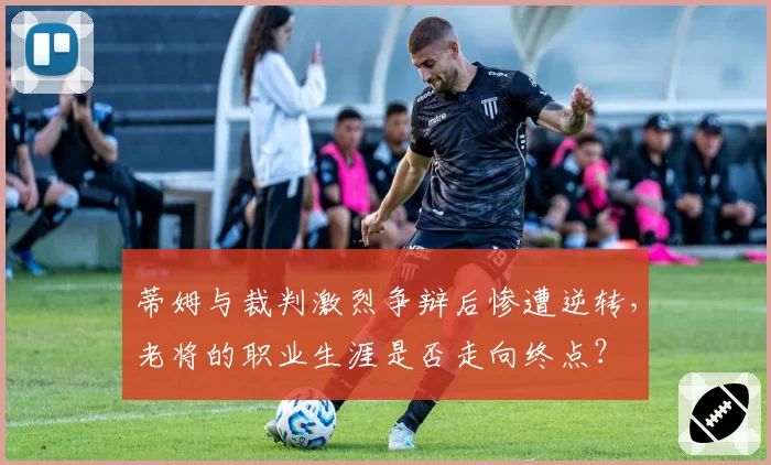 蒂姆与裁判激烈争辩后惨遭逆转,老将的职业生涯是否走向终点?