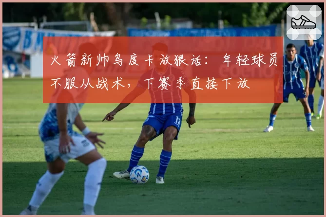 火箭新帅乌度卡放狠话:年轻球员不服从战术,下赛季直接下放
