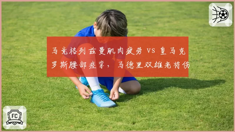马竞格列兹曼肌肉疲劳 vs 皇马克罗斯腰部痉挛,马德里双雄老将伤病管理策略截然相反