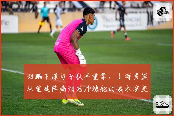 刘鹏下课与李秋平重掌，上海男篮从重建阵痛到老帅稳舵的战术演变
