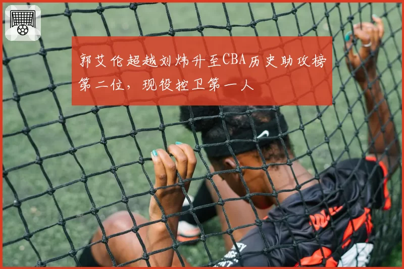 郭艾伦超越刘炜升至CBA历史助攻榜第二位，现役控卫第一人