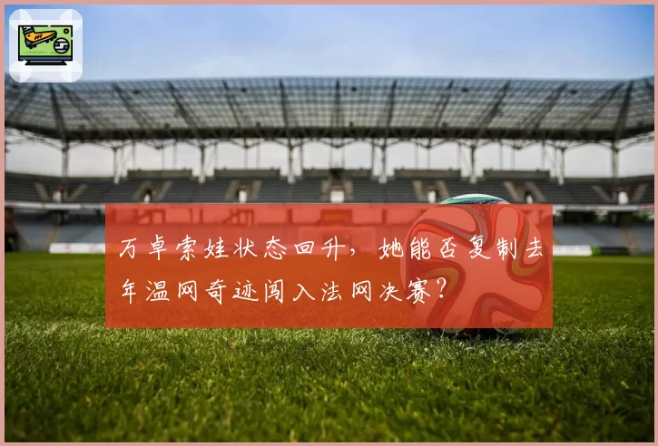 万卓索娃状态回升，她能否复制去年温网奇迹闯入法网决赛？