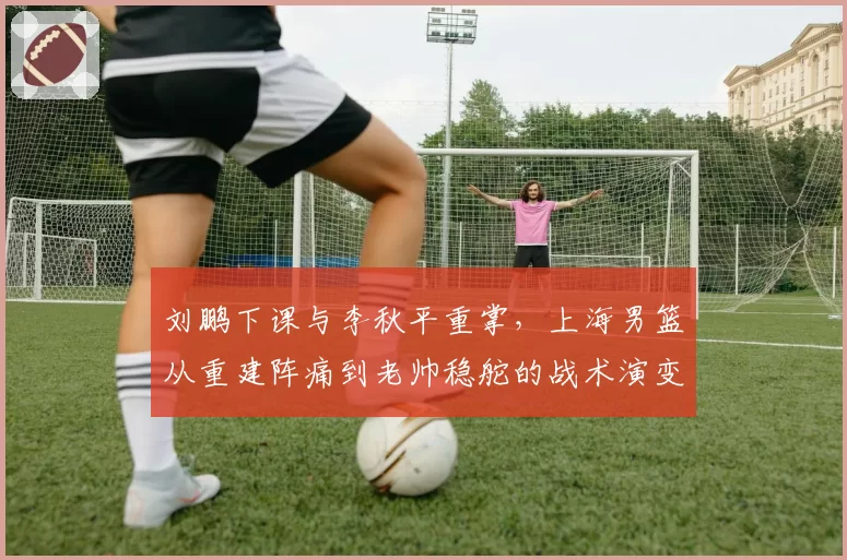 刘鹏下课与李秋平重掌，上海男篮从重建阵痛到老帅稳舵的战术演变