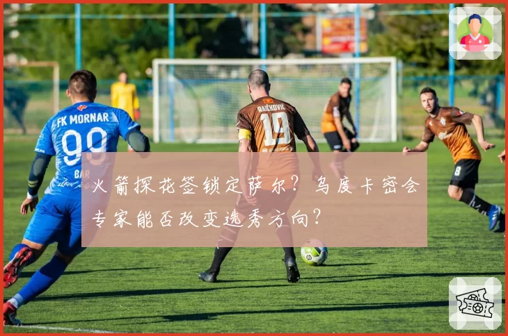 火箭探花签锁定萨尔？乌度卡密会专家能否改变选秀方向？
