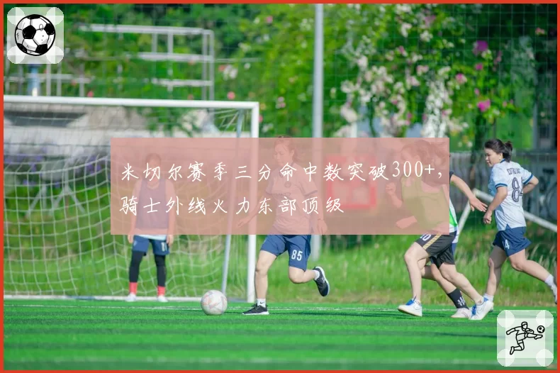 米切尔赛季三分命中数突破300+,骑士外线火力东部顶级