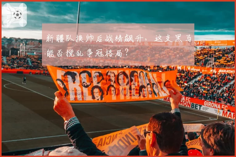 新疆队换帅后战绩飙升，这支黑马能否搅乱争冠格局？