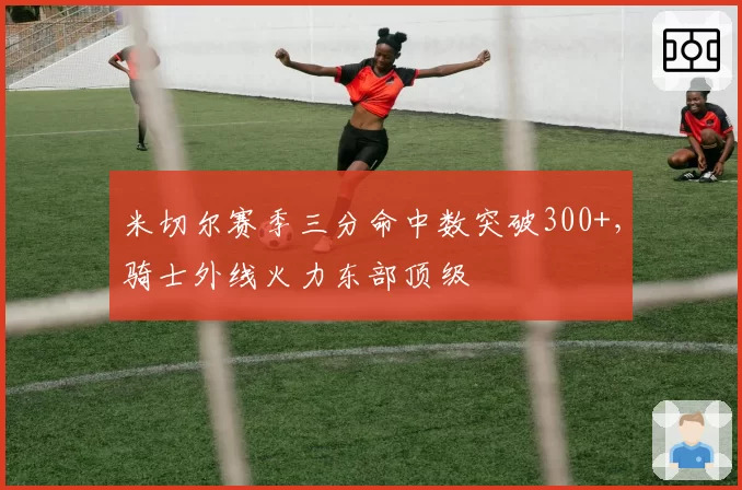 米切尔赛季三分命中数突破300+，骑士外线火力东部顶级
