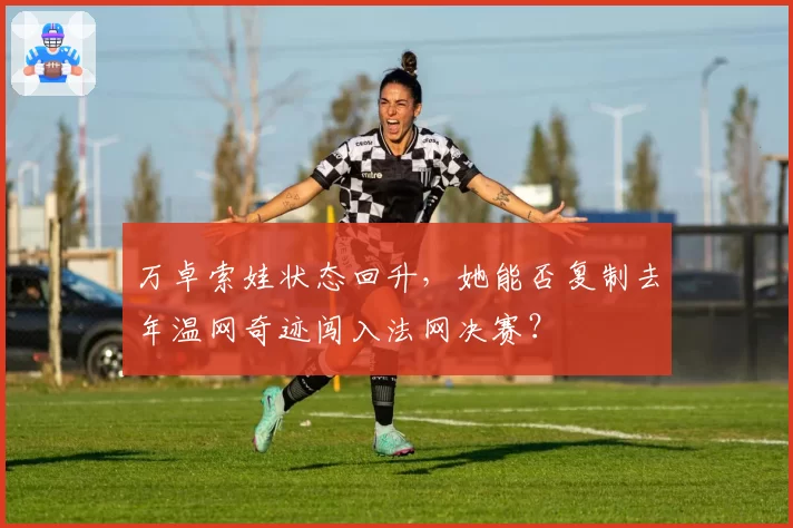 万卓索娃状态回升，她能否复制去年温网奇迹闯入法网决赛？