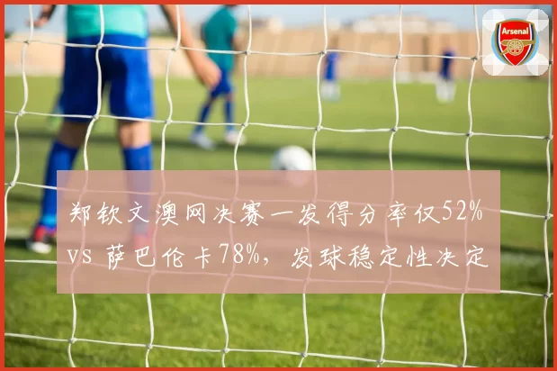 郑钦文澳网决赛一发得分率仅52% vs 萨巴伦卡78%,发球稳定性决定冠军归属
