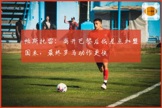 帕斯托雷：离开巴黎后我差点加盟国米，最终罗马动作更快