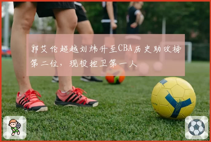 郭艾伦超越刘炜升至CBA历史助攻榜第二位，现役控卫第一人