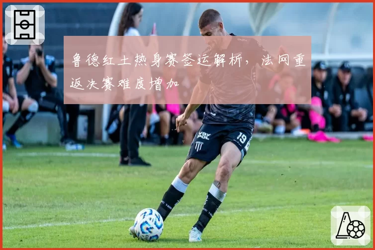 鲁德红土热身赛签运解析,法网重返决赛难度增加