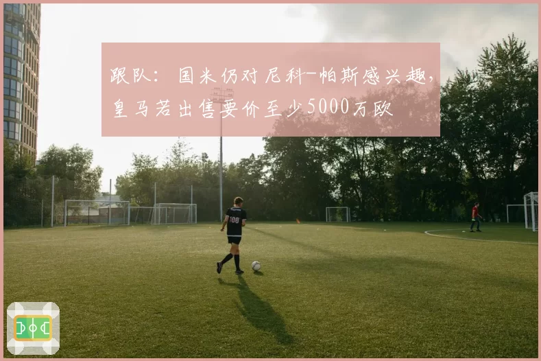 跟队：国米仍对尼科-帕斯感兴趣，皇马若出售要价至少5000万欧