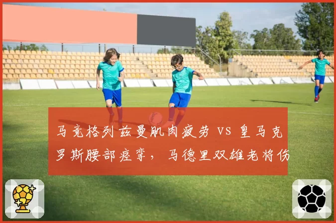 马竞格列兹曼肌肉疲劳 vs 皇马克罗斯腰部痉挛,马德里双雄老将伤病管理策略截然相反