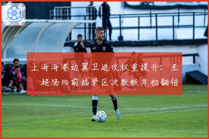 上海海港边翼卫进攻权重提升:王燊超场均前插禁区次数较年初翻倍至4.5次