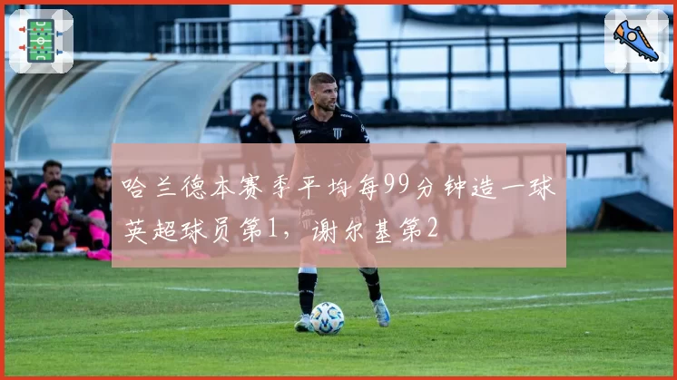 哈兰德本赛季平均每99分钟造一球英超球员第1，谢尔基第2