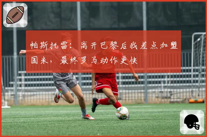 帕斯托雷：离开巴黎后我差点加盟国米，最终罗马动作更快