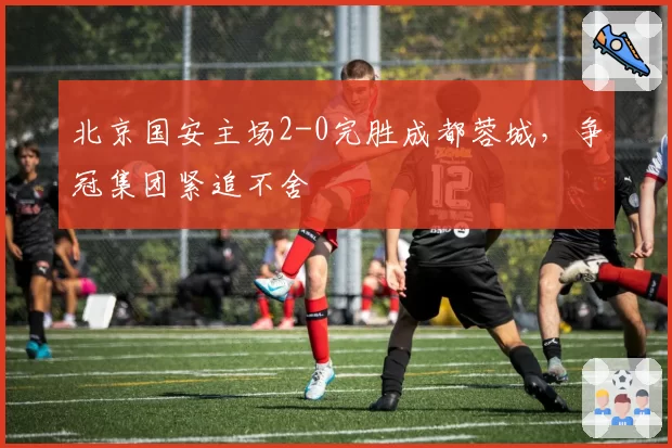 北京国安主场2-0完胜成都蓉城，争冠集团紧追不舍