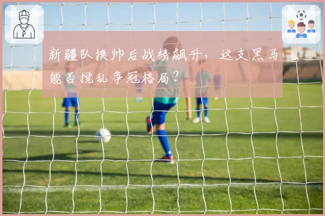 新疆队换帅后战绩飙升,这支黑马能否搅乱争冠格局?