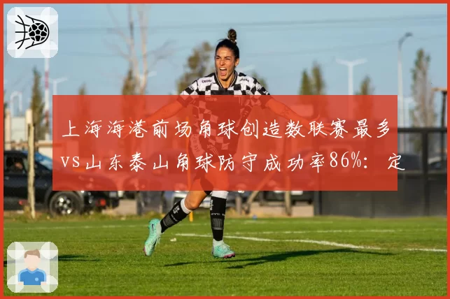 上海海港前场角球创造数联赛最多vs山东泰山角球防守成功率86%：定位球博弈
