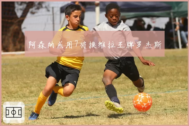 阿森纳或用7将换维拉王牌罗杰斯