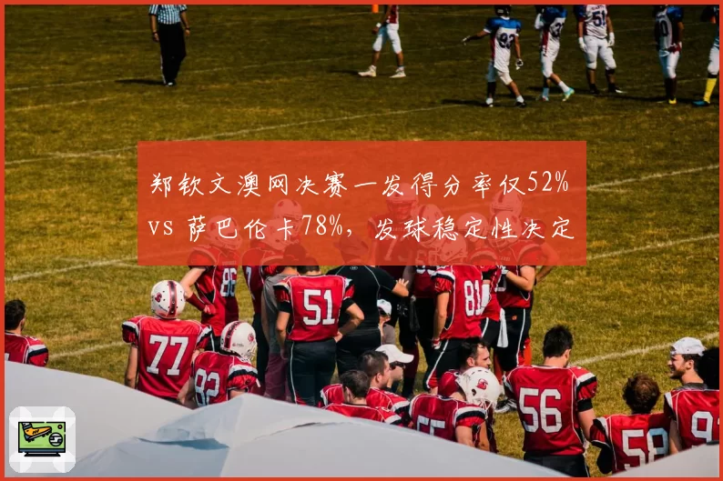 郑钦文澳网决赛一发得分率仅52% vs 萨巴伦卡78%,发球稳定性决定冠军归属