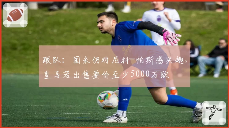 跟队：国米仍对尼科-帕斯感兴趣，皇马若出售要价至少5000万欧