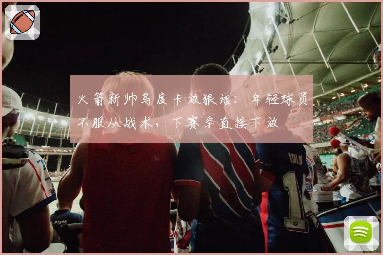 火箭新帅乌度卡放狠话:年轻球员不服从战术,下赛季直接下放