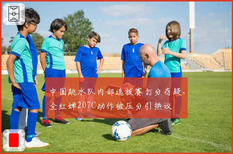 中国跳水队内部选拔赛打分存疑，全红婵207C动作被压分引热议