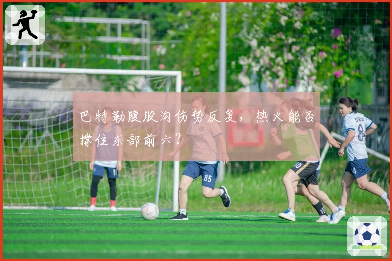 巴特勒腹股沟伤势反复，热火能否撑住东部前六？