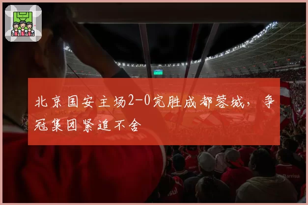 北京国安主场2-0完胜成都蓉城，争冠集团紧追不舍